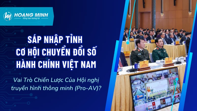Sáp Nhập Tỉnh – Cơ Hội Chuyển Đổi Số Hành Chính Việt Nam: Vai Trò Chiến Lược Của Hội nghị truyền hình thông minh (Pro-AV)?