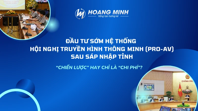 Đầu tư SỚM hệ thống Hội nghị truyền hình thông minh (Pro-AV) sau sáp nhập tỉnh: Chiến lược hay chỉ là chi phí?
